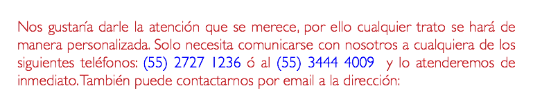 Nos gustaría darle la atención que se merece, por ello cualquier trato se hará de manera personalizada. Solo necesita comunicarse con nosotros a cualquiera de los siguientes teléfonos: (55) 2727 1236 ó al (55) 3444 4009 y lo atenderemos de inmediato. También puede contactarnos por email a la dirección: